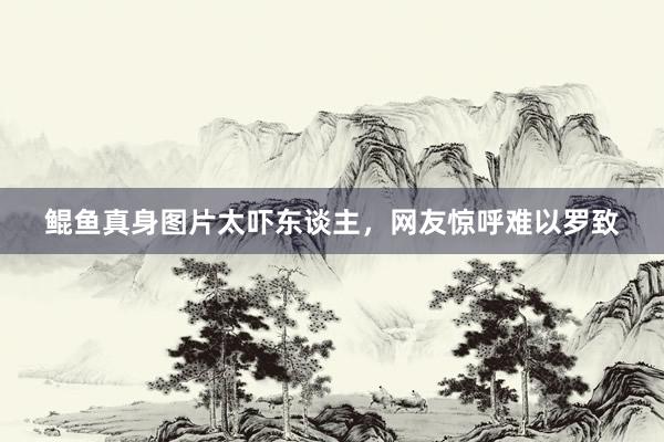 鲲鱼真身图片太吓东谈主，网友惊呼难以罗致