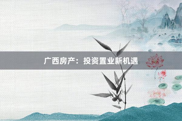 广西房产：投资置业新机遇